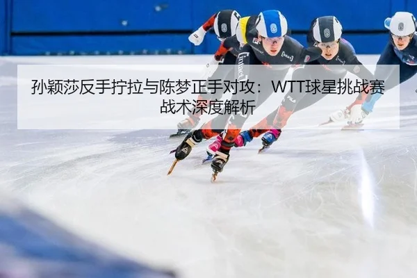 孙颖莎反手拧拉与陈梦正手对攻：WTT球星挑战赛战术深度解析