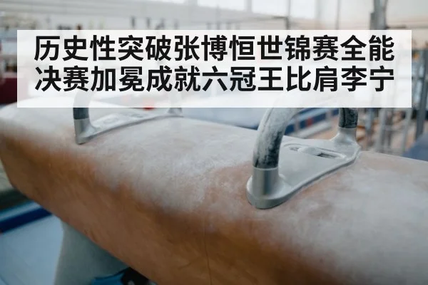 历史性突破张博恒世锦赛全能决赛加冕成就六冠王比肩李宁